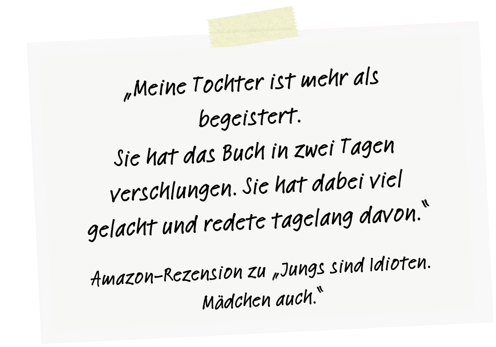 Meine Tochter ist mehr als begeistert. Sie hat das Buch in zwei Tagen verschlungen. Sie hat dabei viel gelacht und redete tagelang davon. Amazon-Rezension zu Jungs sind Idioten. Mädchen auch.